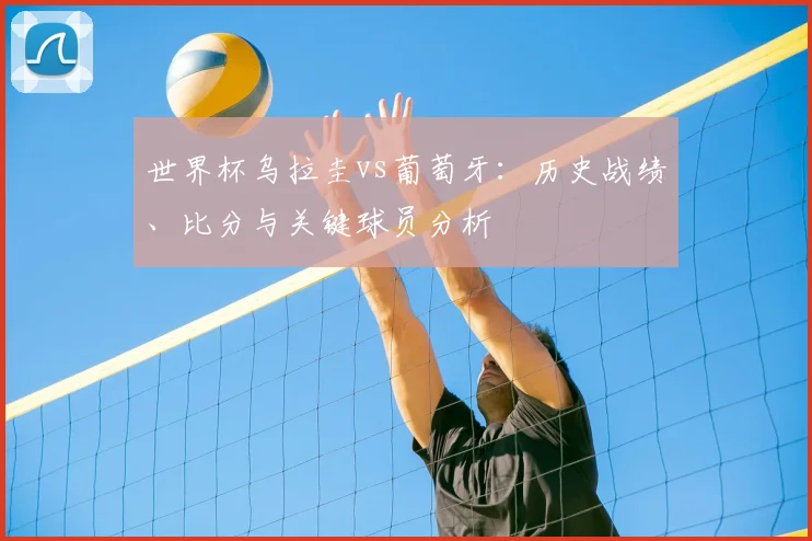 世界杯乌拉圭vs葡萄牙：历史战绩、比分与关键球员分析