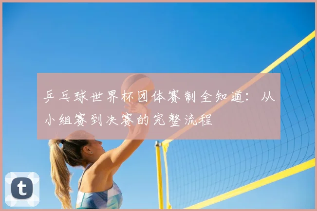 乒乓球世界杯团体赛制全知道：从小组赛到决赛的完整流程