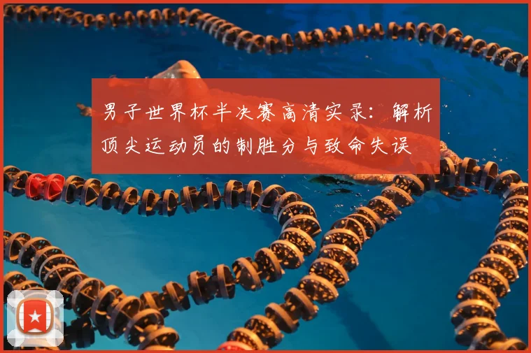 男子世界杯半决赛高清实录：解析顶尖运动员的制胜分与致命失误