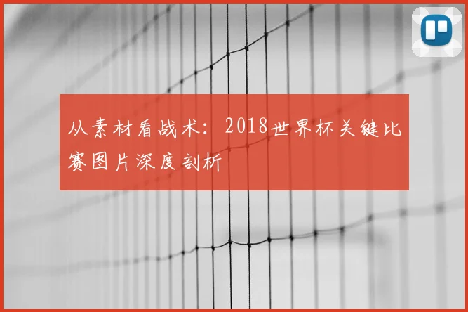 从素材看战术：2018世界杯关键比赛图片深度剖析