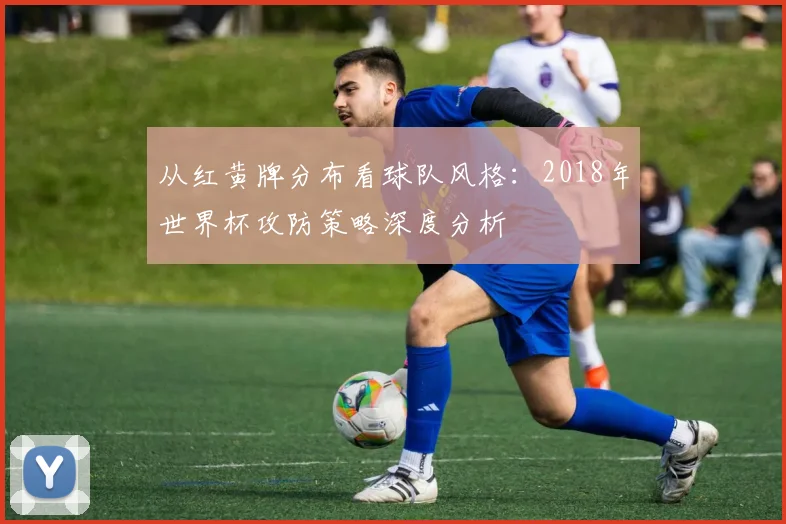 从红黄牌分布看球队风格：2018年世界杯攻防策略深度分析