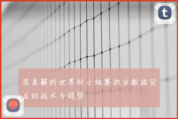 深度解析世界杯小组赛积分数据背后的战术与趋势