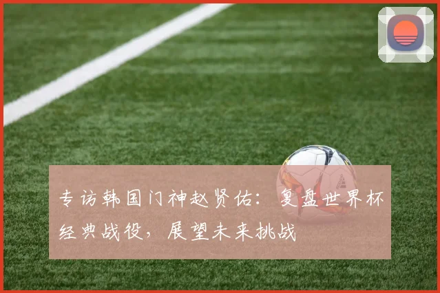 专访韩国门神赵贤佑：复盘世界杯经典战役，展望未来挑战