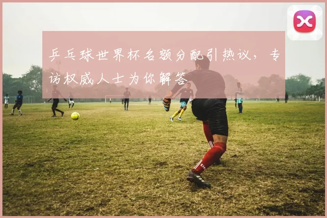 乒乓球世界杯名额分配引热议，专访权威人士为你解答