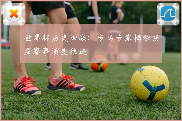 世界杯历史回顾：专访专家揭秘历届赛事演变轨迹