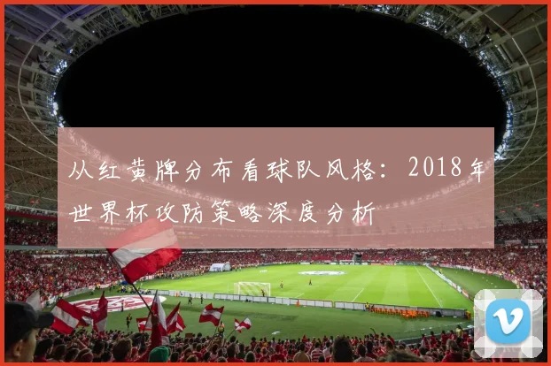 从红黄牌分布看球队风格：2018年世界杯攻防策略深度分析