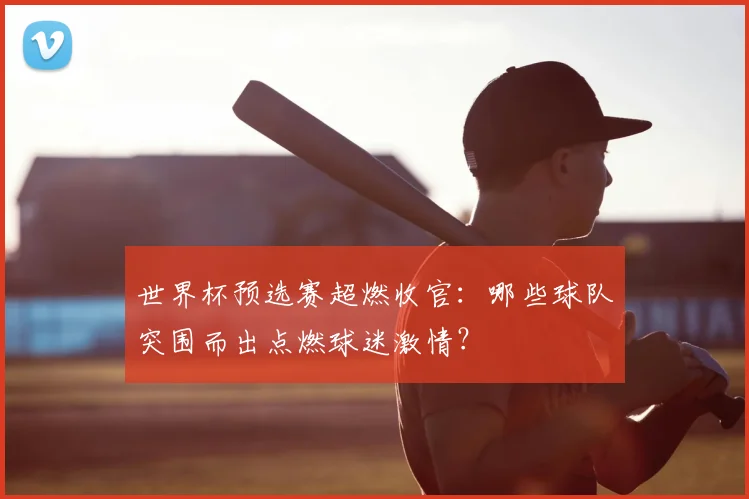 世界杯预选赛超燃收官：哪些球队突围而出点燃球迷激情？