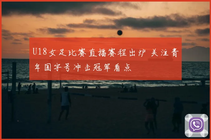 U18女足比赛直播赛程出炉 关注青年国字号冲击冠军看点