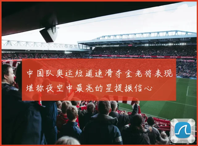 中国队奥运短道速滑夺金老将表现堪称夜空中最亮的星提振信心