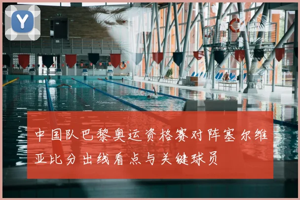 中国队巴黎奥运资格赛对阵塞尔维亚比分出线看点与关键球员