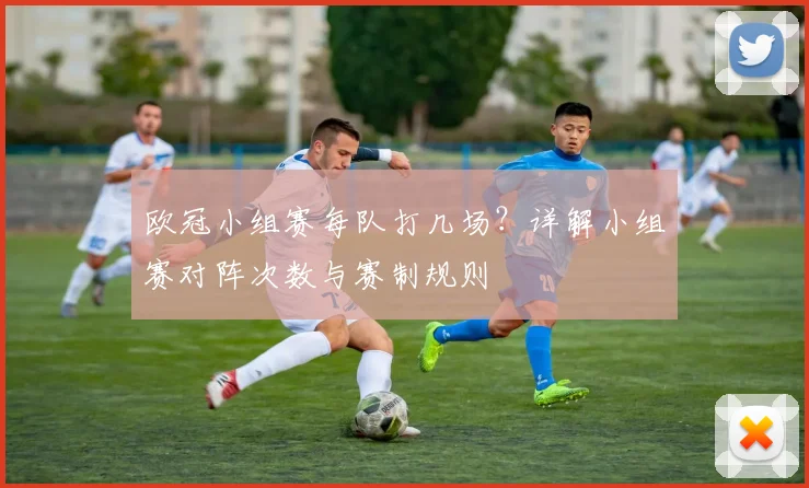 欧冠小组赛每队打几场？详解小组赛对阵次数与赛制规则