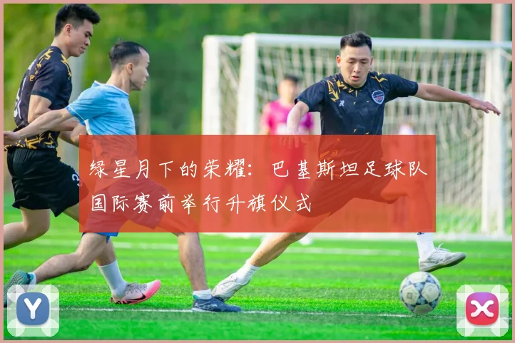 绿星月下的荣耀：巴基斯坦足球队国际赛前举行升旗仪式