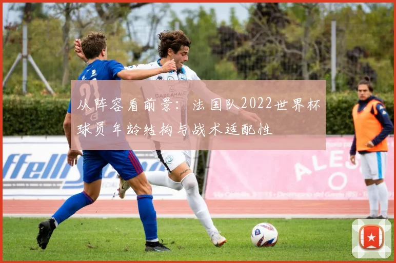 从阵容看前景：法国队2022世界杯球员年龄结构与战术适配性