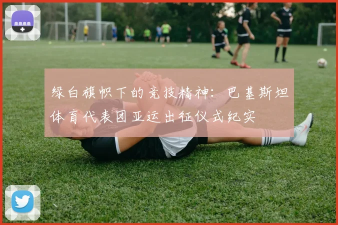 绿白旗帜下的竞技精神：巴基斯坦体育代表团亚运出征仪式纪实