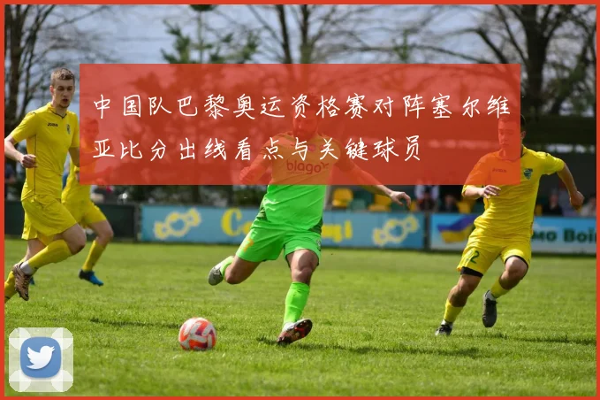 中国队巴黎奥运资格赛对阵塞尔维亚比分出线看点与关键球员