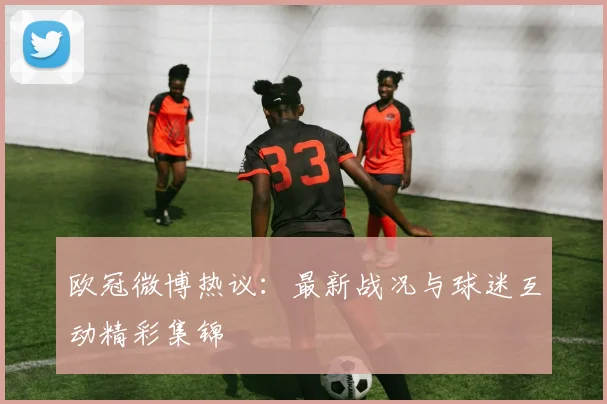 欧冠微博热议：最新战况与球迷互动精彩集锦