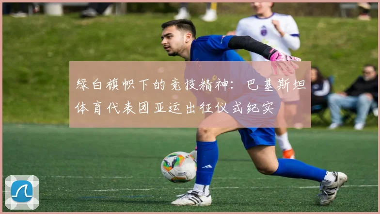 绿白旗帜下的竞技精神：巴基斯坦体育代表团亚运出征仪式纪实