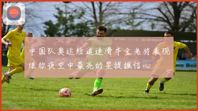 中国队奥运短道速滑夺金老将表现堪称夜空中最亮的星提振信心