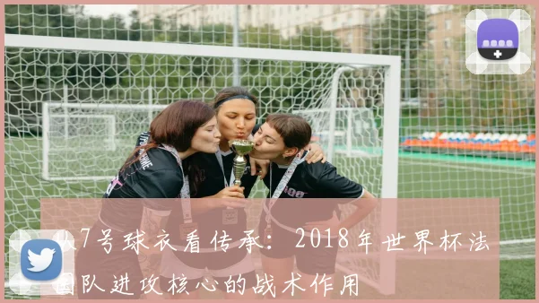 从7号球衣看传承：2018年世界杯法国队进攻核心的战术作用