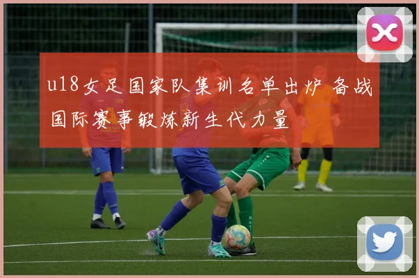 u18女足国家队集训名单出炉 备战国际赛事锻炼新生代力量